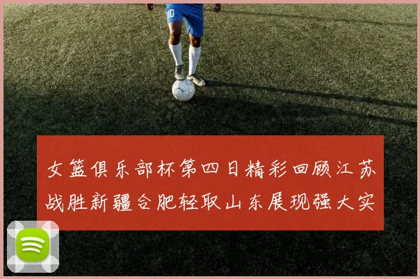 女篮俱乐部杯第四日精彩回顾江苏战胜新疆合肥轻取山东展现强大实力