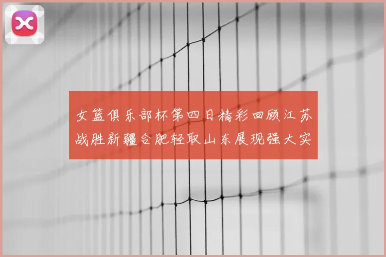 女篮俱乐部杯第四日精彩回顾江苏战胜新疆合肥轻取山东展现强大实力