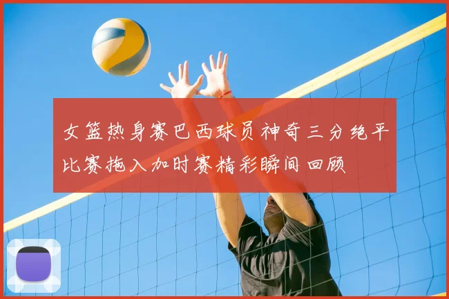 女篮热身赛巴西球员神奇三分绝平比赛拖入加时赛精彩瞬间回顾