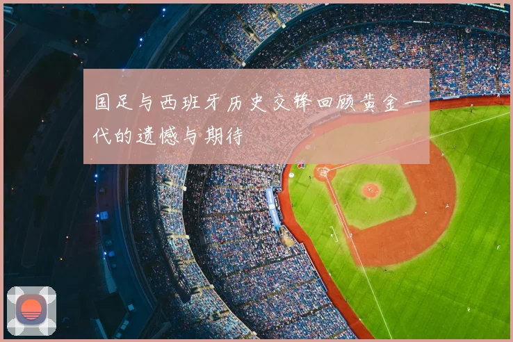 国足与西班牙历史交锋回顾黄金一代的遗憾与期待