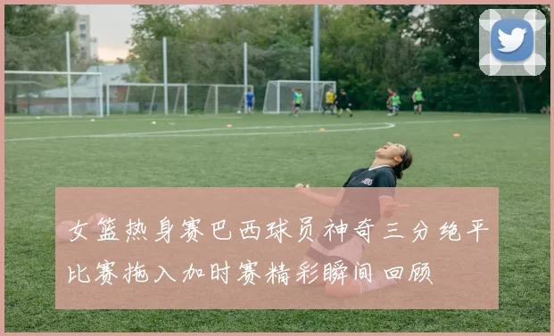 女篮热身赛巴西球员神奇三分绝平比赛拖入加时赛精彩瞬间回顾