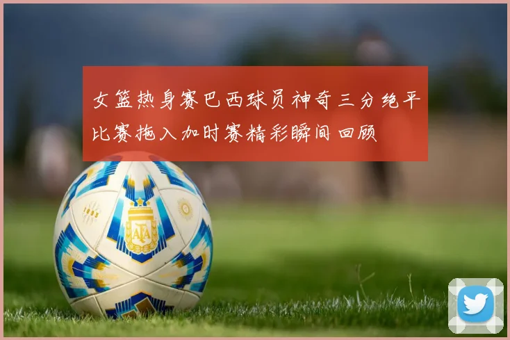 女篮热身赛巴西球员神奇三分绝平比赛拖入加时赛精彩瞬间回顾