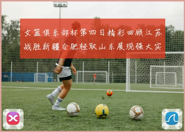 女篮俱乐部杯第四日精彩回顾江苏战胜新疆合肥轻取山东展现强大实力