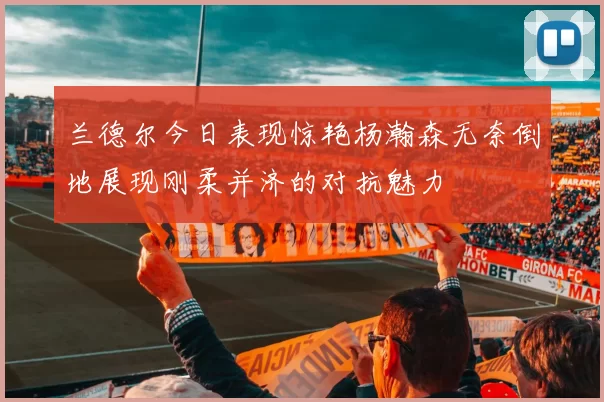 兰德尔今日表现惊艳杨瀚森无奈倒地展现刚柔并济的对抗魅力