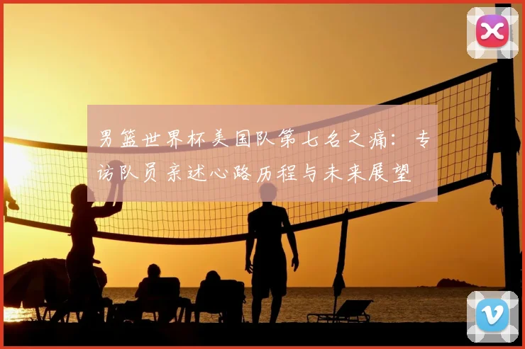 男篮世界杯美国队第七名之痛:专访队员亲述心路历程与未来展望