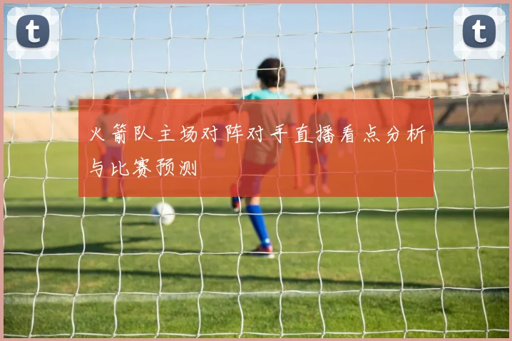 火箭队主场对阵对手直播看点分析与比赛预测