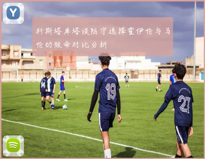 科斯塔库塔谈防守选择霍伊伦与马伦的致命对比分析