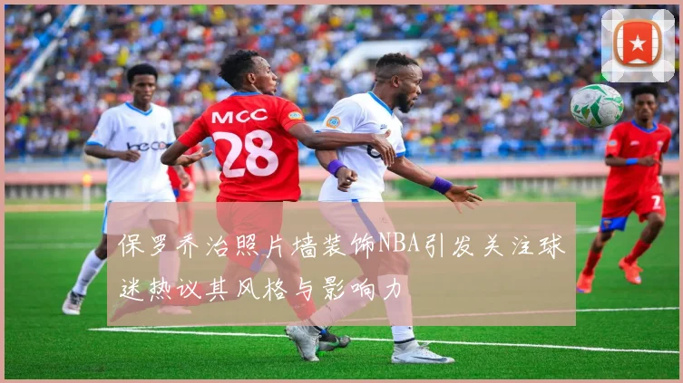 保罗乔治照片墙装饰NBA引发关注球迷热议其风格与影响力