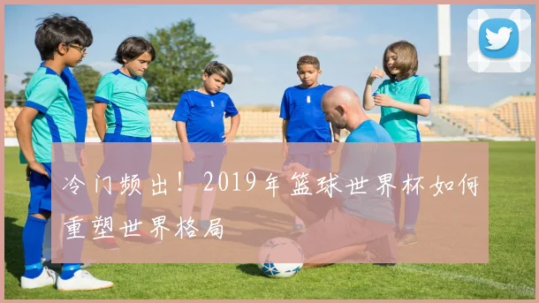 冷门频出！2019年篮球世界杯如何重塑世界格局