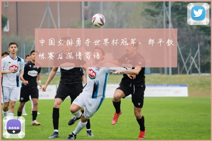 中国女排勇夺世界杯冠军，郎平教练赛后深情寄语