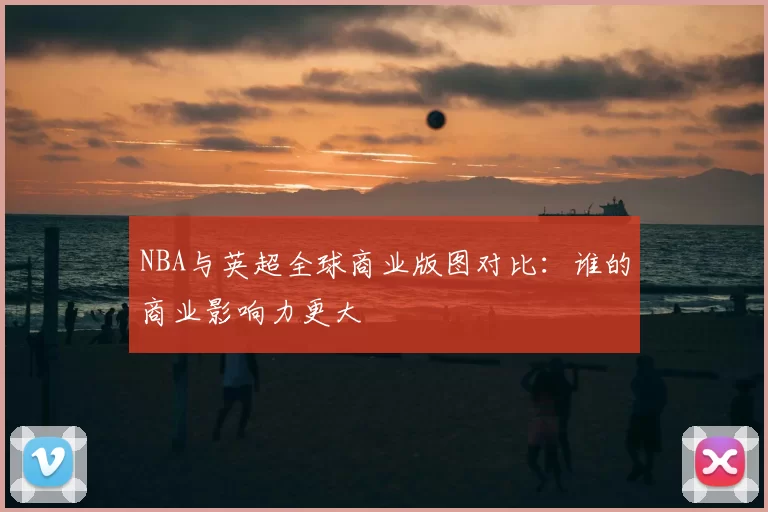 NBA与英超全球商业版图对比：谁的商业影响力更大