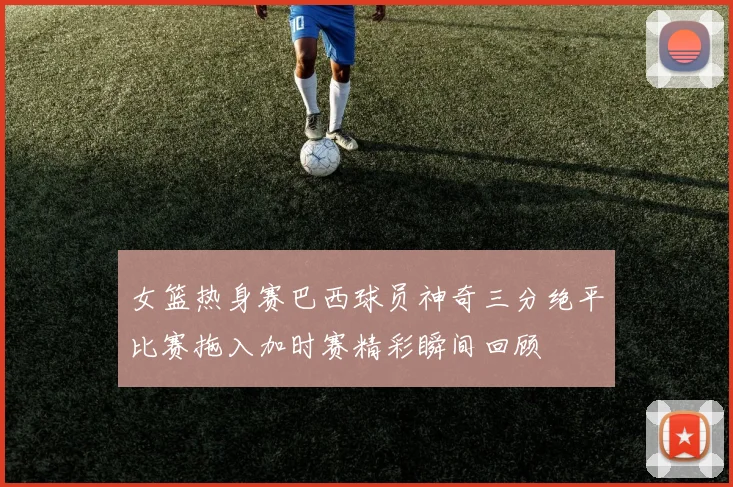 女篮热身赛巴西球员神奇三分绝平比赛拖入加时赛精彩瞬间回顾