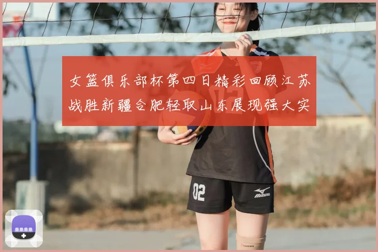 女篮俱乐部杯第四日精彩回顾江苏战胜新疆合肥轻取山东展现强大实力