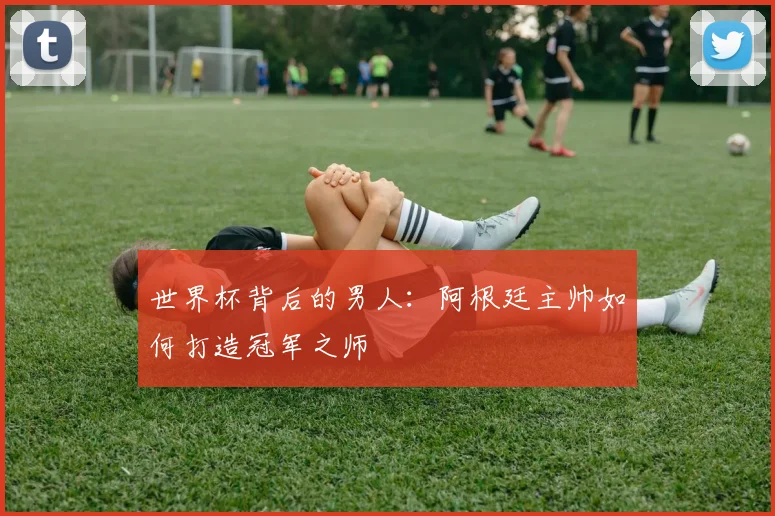 世界杯背后的男人：阿根廷主帅如何打造冠军之师