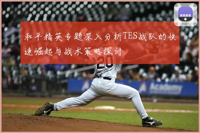和平精英专题深入分析TES战队的快速崛起与战术策略探讨