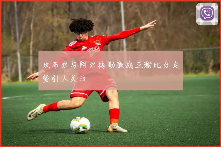 坎布尔与阿尔梅勒激战正酣比分走势引人关注
