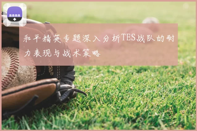 和平精英专题深入分析TES战队的耐力表现与战术策略