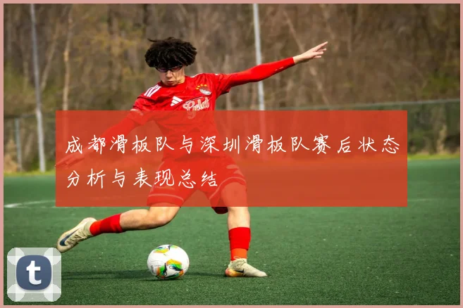 成都滑板队与深圳滑板队赛后状态分析与表现总结