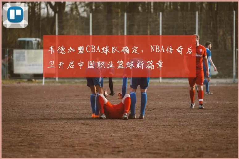 韦德加盟CBA球队确定，NBA传奇后卫开启中国职业篮球新篇章