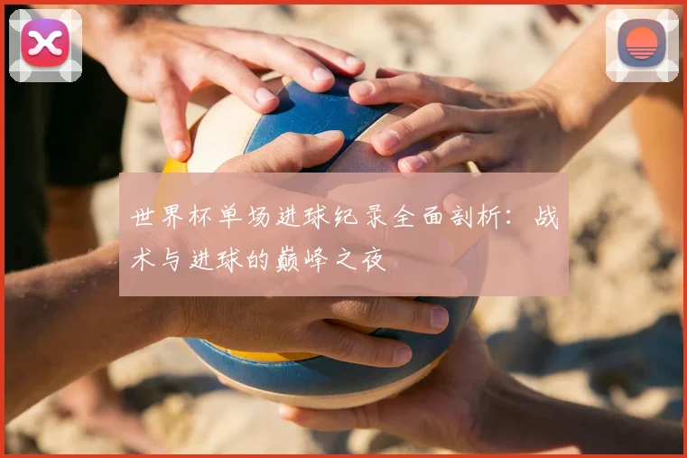 世界杯单场进球纪录全面剖析:战术与进球的巅峰之夜