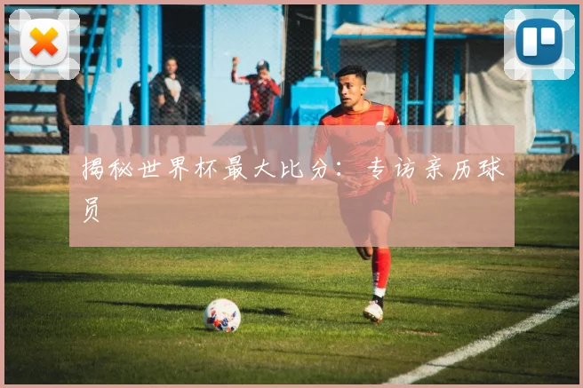 揭秘世界杯最大比分:专访亲历球员
