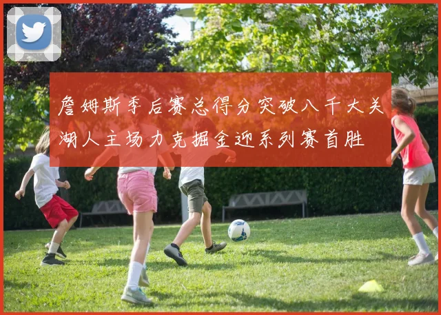 詹姆斯季后赛总得分突破八千大关湖人主场力克掘金迎系列赛首胜