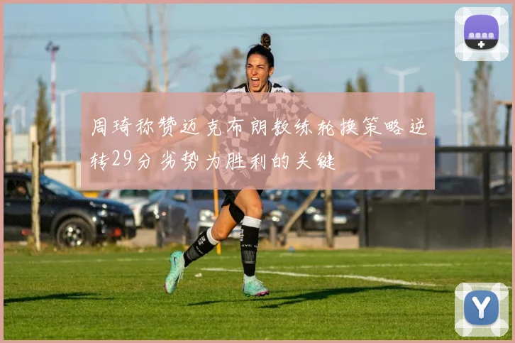 周琦称赞迈克布朗教练轮换策略逆转29分劣势为胜利的关键