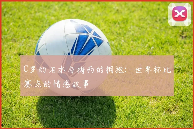 C罗的泪水与梅西的拥抱:世界杯比赛点的情感故事