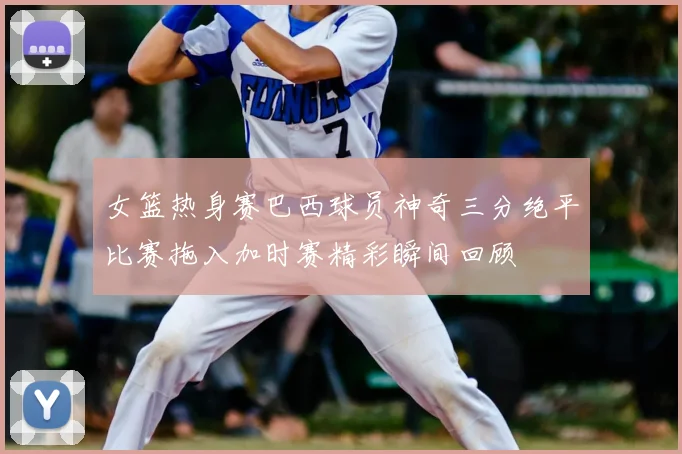 女篮热身赛巴西球员神奇三分绝平比赛拖入加时赛精彩瞬间回顾