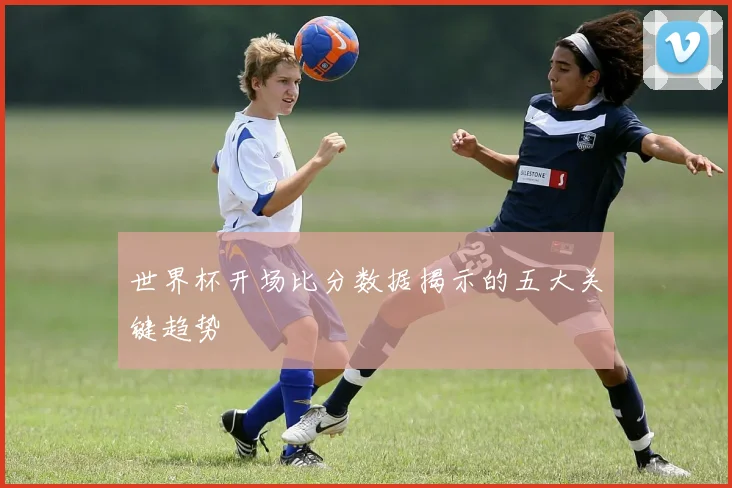 世界杯开场比分数据揭示的五大关键趋势