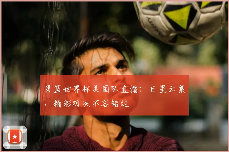男篮世界杯美国队直播：巨星云集，精彩对决不容错过