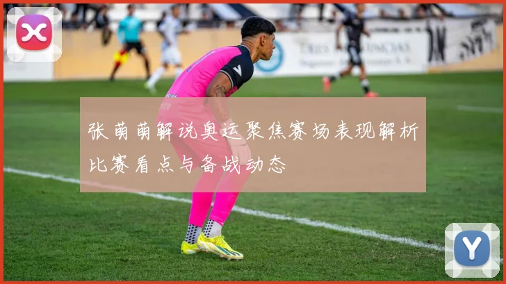 张萌萌解说奥运聚焦赛场表现解析比赛看点与备战动态