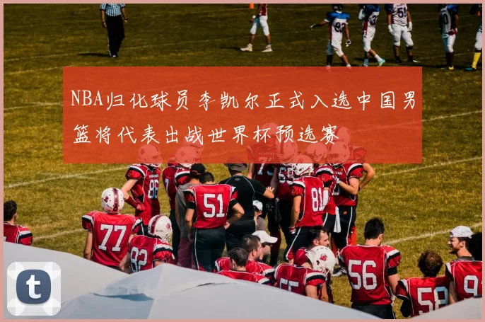 NBA归化球员李凯尔正式入选中国男篮将代表出战世界杯预选赛