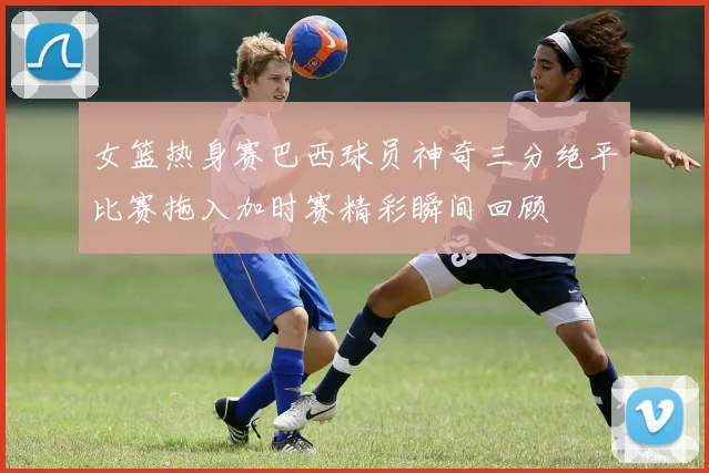 女篮热身赛巴西球员神奇三分绝平比赛拖入加时赛精彩瞬间回顾