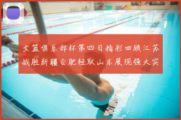 女篮俱乐部杯第四日精彩回顾江苏战胜新疆合肥轻取山东展现强大实力