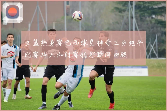 女篮热身赛巴西球员神奇三分绝平比赛拖入加时赛精彩瞬间回顾