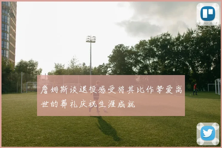 詹姆斯谈退役感受将其比作挚爱离世的葬礼庆祝生涯成就