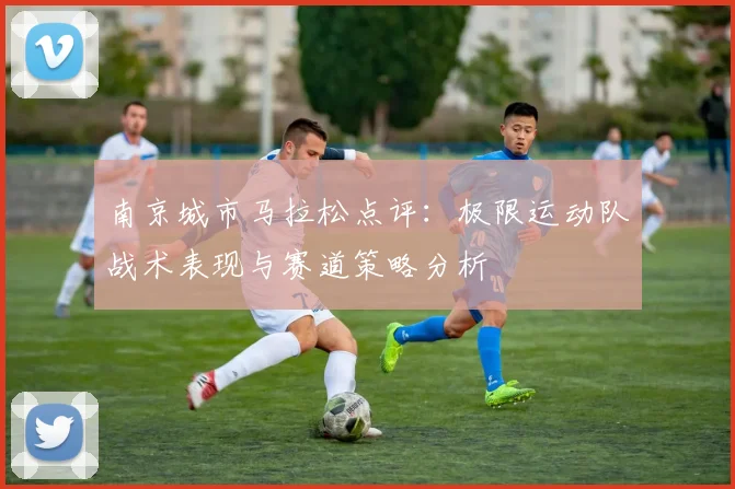 南京城市马拉松点评:极限运动队战术表现与赛道策略分析