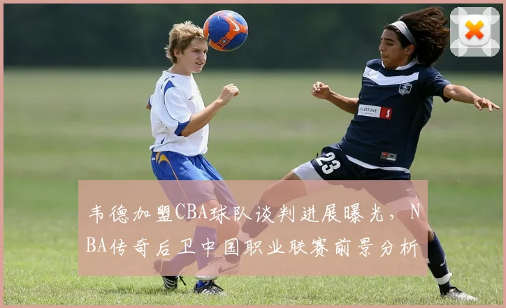 韦德加盟CBA球队谈判进展曝光,NBA传奇后卫中国职业联赛前景分析