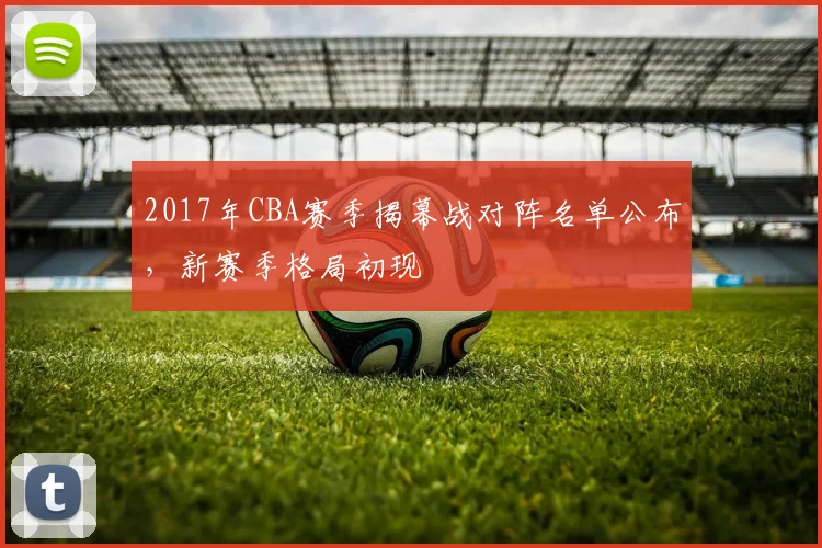 2017年CBA赛季揭幕战对阵名单公布,新赛季格局初现