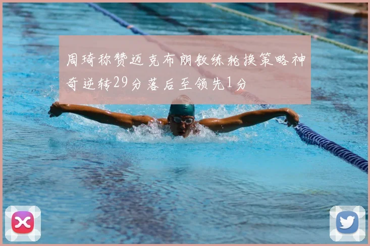 周琦称赞迈克布朗教练轮换策略神奇逆转29分落后至领先1分