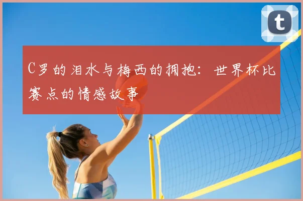 C罗的泪水与梅西的拥抱:世界杯比赛点的情感故事