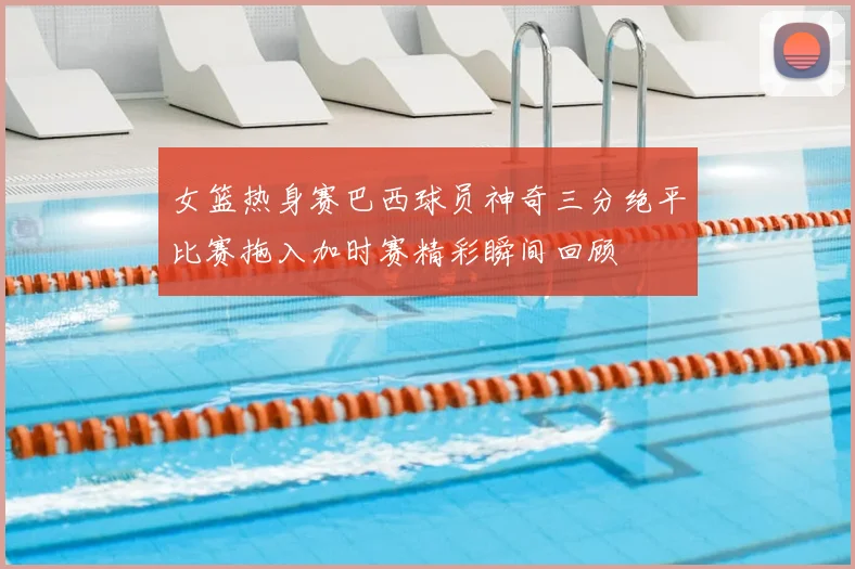女篮热身赛巴西球员神奇三分绝平比赛拖入加时赛精彩瞬间回顾