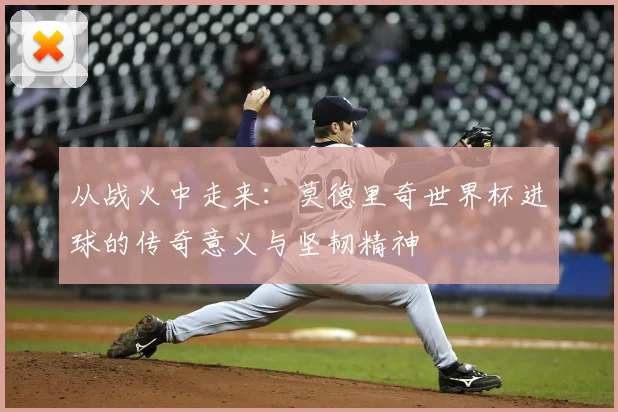 从战火中走来:莫德里奇世界杯进球的传奇意义与坚韧精神