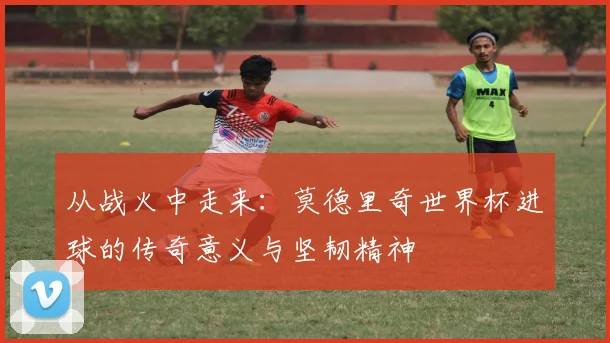 从战火中走来：莫德里奇世界杯进球的传奇意义与坚韧精神