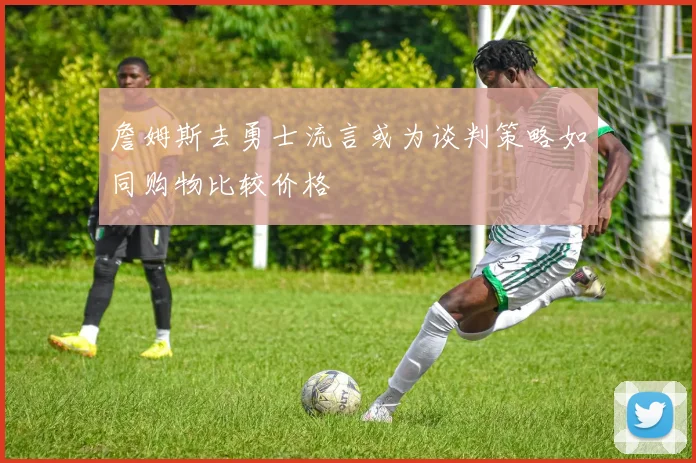 詹姆斯去勇士流言或为谈判策略如同购物比较价格