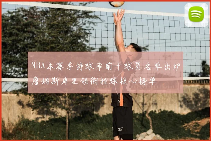 NBA本赛季持球率前十球员名单出炉詹姆斯库里领衔控球核心榜单