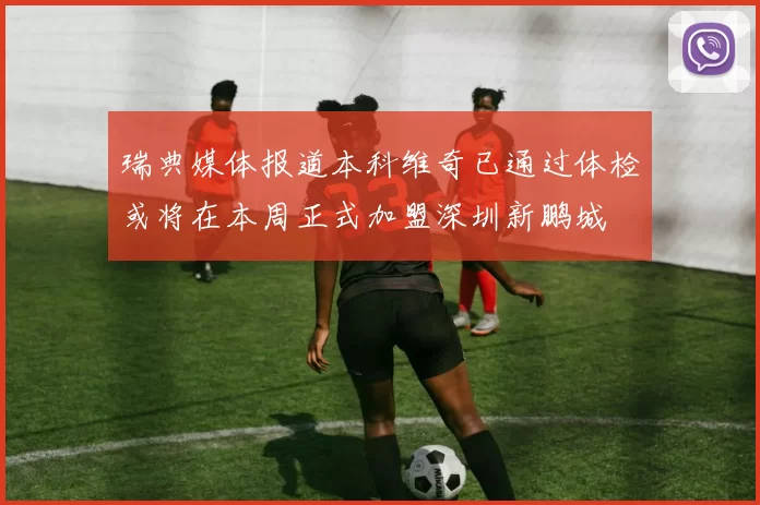 瑞典媒体报道本科维奇已通过体检或将在本周正式加盟深圳新鹏城