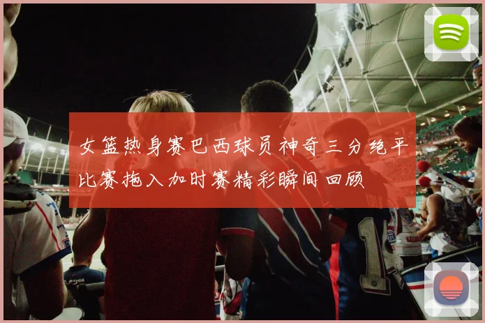女篮热身赛巴西球员神奇三分绝平比赛拖入加时赛精彩瞬间回顾