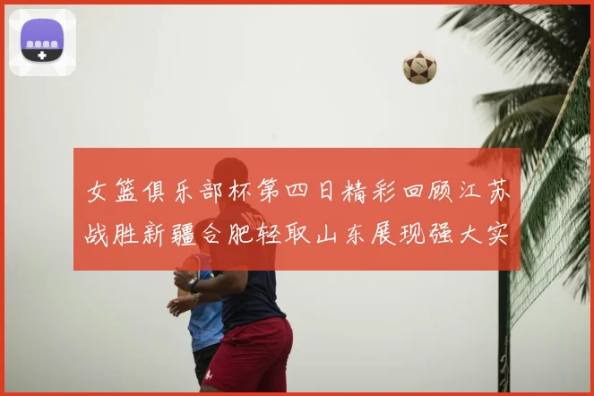 女篮俱乐部杯第四日精彩回顾江苏战胜新疆合肥轻取山东展现强大实力